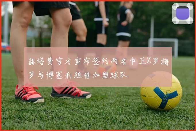 赫塔费官方宣布签约两名中卫Z罗梅罗与博塞利租借加盟球队