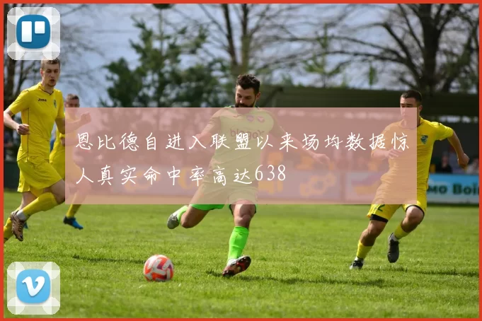 恩比德自进入联盟以来场均数据惊人真实命中率高达638
