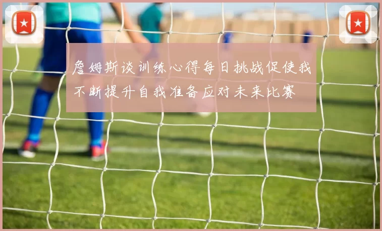 詹姆斯谈训练心得每日挑战促使我不断提升自我准备应对未来比赛