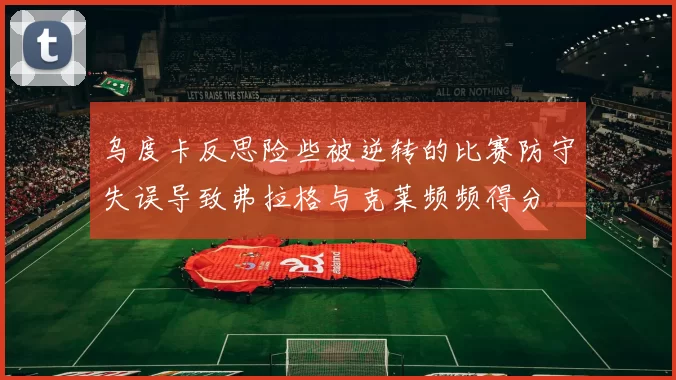 乌度卡反思险些被逆转的比赛防守失误导致弗拉格与克莱频频得分
