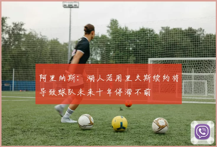 阿里纳斯：湖人若用里夫斯续约将导致球队未来十年停滞不前